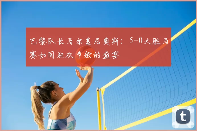 巴黎队长马尔基尼奥斯：5-0大胜马赛如同狂欢节般的盛宴