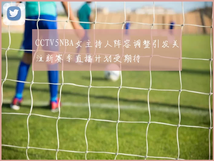 CCTV5NBA女主持人阵容调整引发关注新赛季直播计划受期待