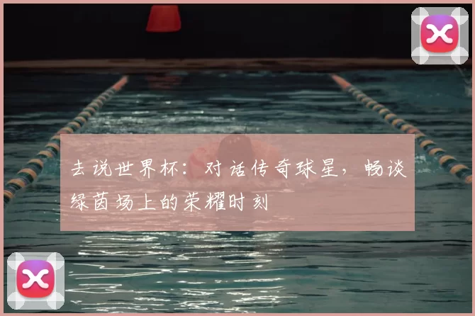 去说世界杯：对话传奇球星，畅谈绿茵场上的荣耀时刻