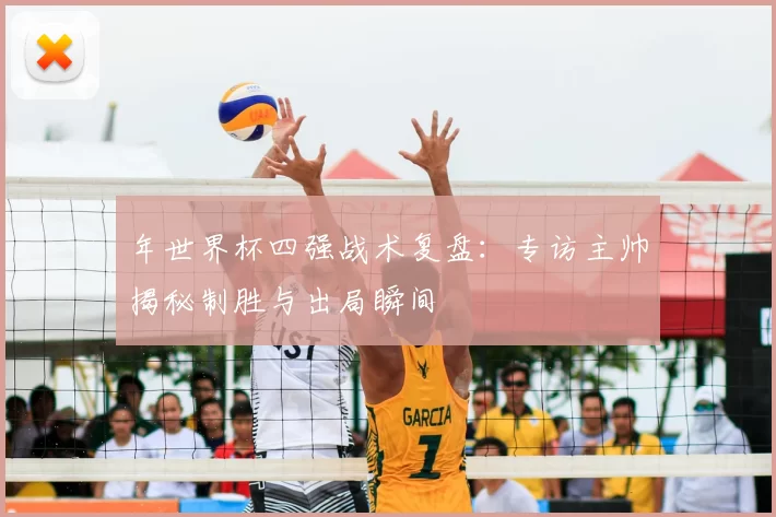 年世界杯四强战术复盘:专访主帅揭秘制胜与出局瞬间