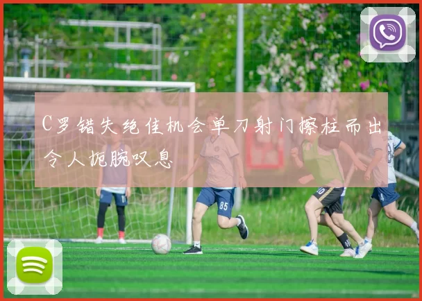 C罗错失绝佳机会单刀射门擦柱而出令人扼腕叹息