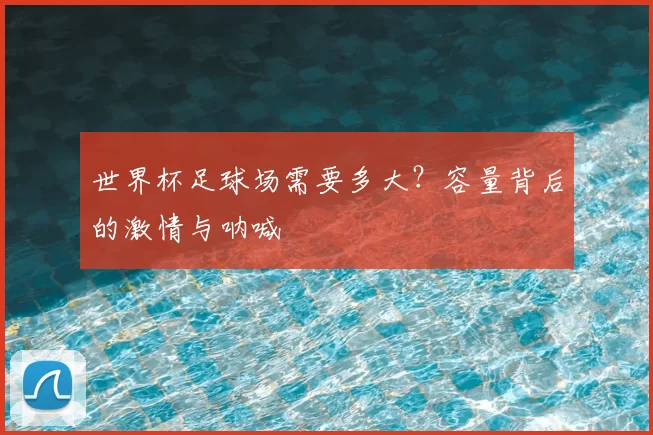 世界杯足球场需要多大?容量背后的激情与呐喊