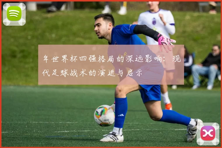 年世界杯四强格局的深远影响:现代足球战术的演进与启示