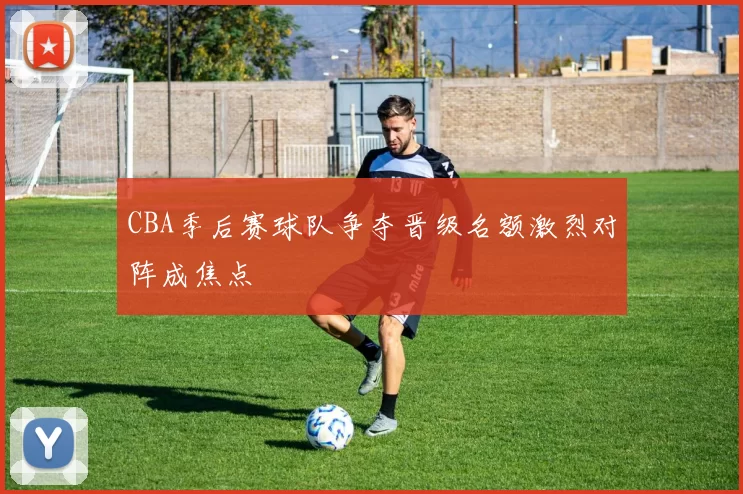 CBA季后赛球队争夺晋级名额激烈对阵成焦点