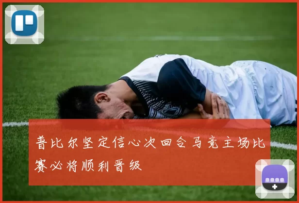 普比尔坚定信心次回合马竞主场比赛必将顺利晋级