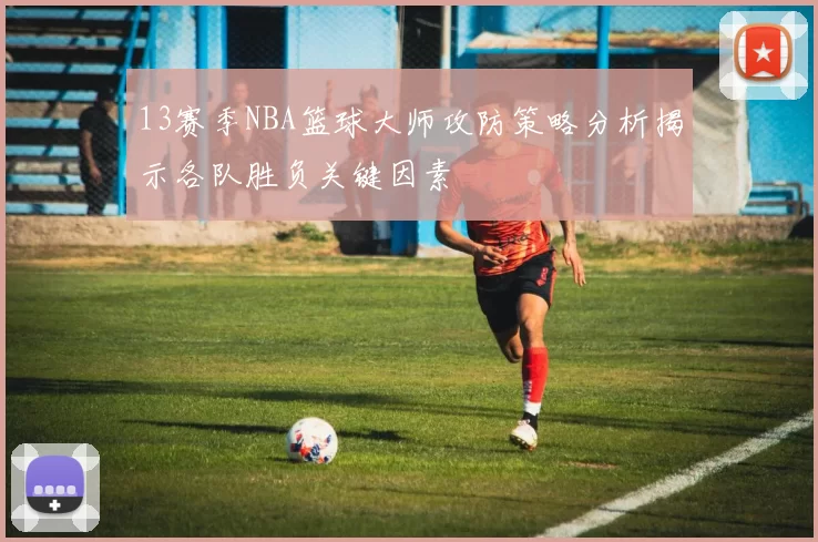 13赛季NBA篮球大师攻防策略分析揭示各队胜负关键因素