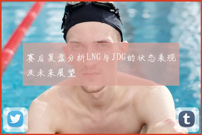 赛后复盘分析LNG与JDG的状态表现及未来展望