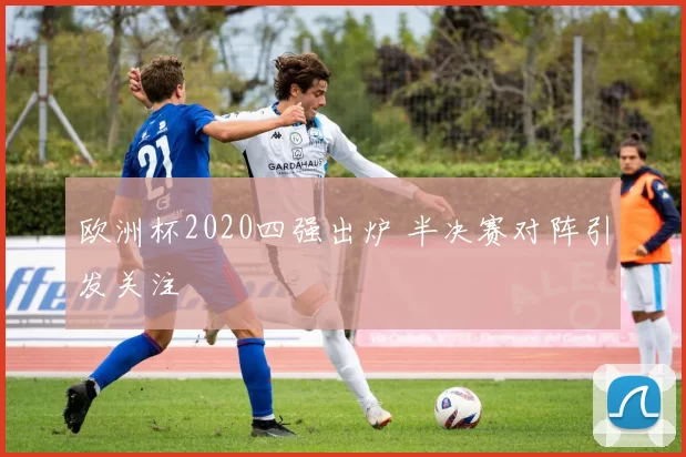 欧洲杯2020四强出炉 半决赛对阵引发关注