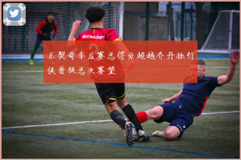 东契奇季后赛总得分超越乔丹独行侠晋级总决赛望