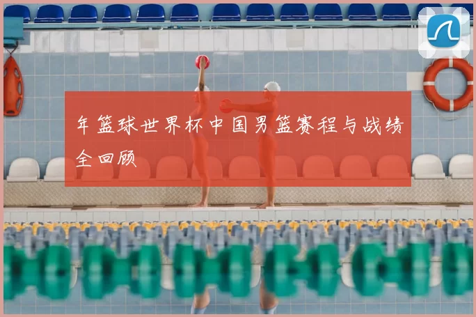 年篮球世界杯中国男篮赛程与战绩全回顾