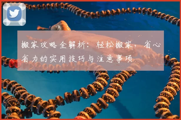 搬家攻略全解析：轻松搬家，省心省力的实用技巧与注意事项