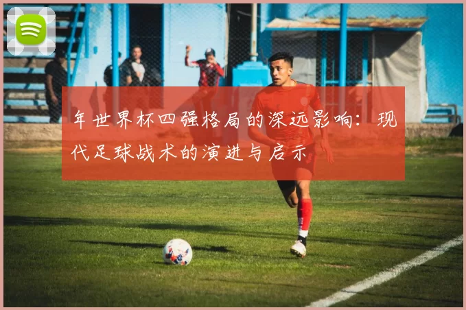 年世界杯四强格局的深远影响:现代足球战术的演进与启示