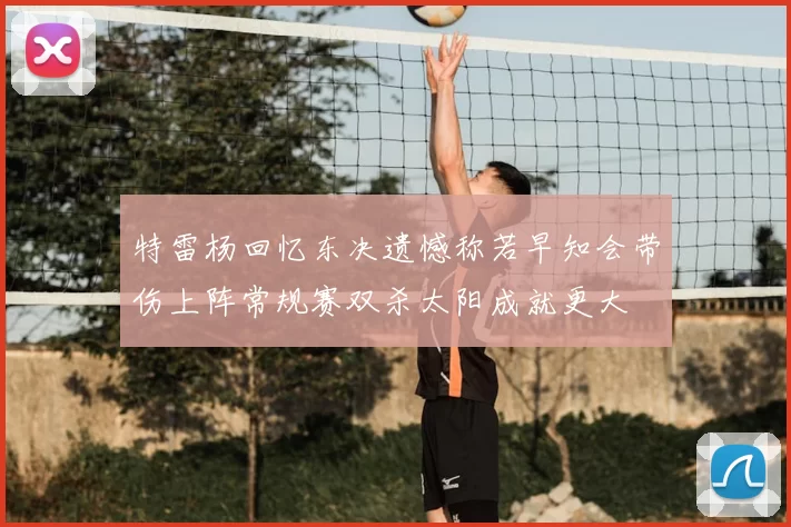 特雷杨回忆东决遗憾称若早知会带伤上阵常规赛双杀太阳成就更大