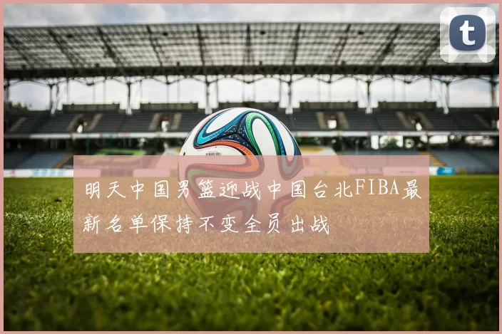 明天中国男篮迎战中国台北FIBA最新名单保持不变全员出战