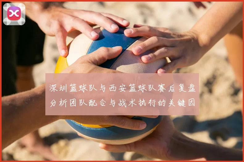 深圳篮球队与西安篮球队赛后复盘分析团队配合与战术执行的关键因素