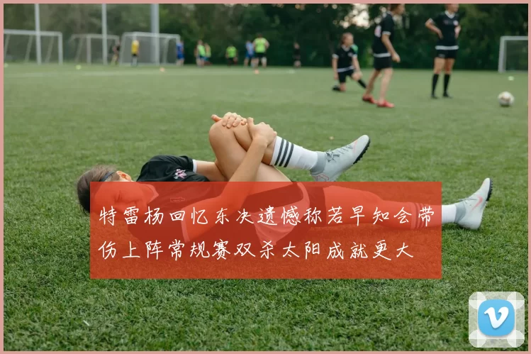 特雷杨回忆东决遗憾称若早知会带伤上阵常规赛双杀太阳成就更大