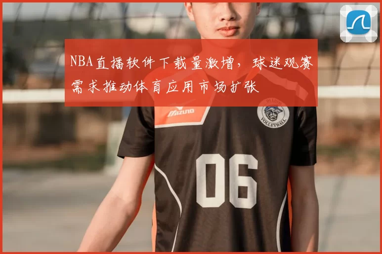 NBA直播软件下载量激增，球迷观赛需求推动体育应用市场扩张